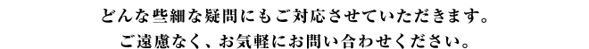 どんな些細な疑問にもご対応させていただきます。 ご遠慮なく、お気軽にお問い合わせください。